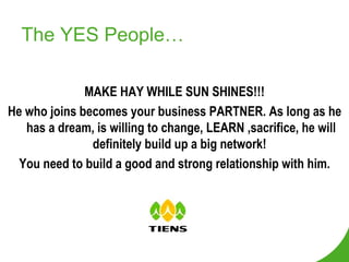 The YES People… MAKE HAY WHILE SUN SHINES!!! He who joins becomes your business PARTNER. As long as he has a dream, is willing to change, LEARN ,sacrifice, he will definitely build up a big network!  You need to build a good and strong relationship with him. 