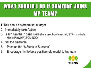 1.  Talk about his dream,set a target 2.  Immediately take Action  3. Teach him the 7 basic skills  (be a user,how to recruit, STPs, motivate, Home Party(HP),TOM,NDO) 4.  Set the timetable Pass on the “8 Steps to Success” Encourage him to be a positive role model to his team WHAT SHOULD I DO if SOMEONE JOINS MY TEAM? 