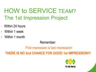 HOW to SERVICE  TEAM? The 1st Impression Project -  Within 24 hours -  Within 1 week Within 1 month Remember:  First impression is last impression! THERE IS NO 2nd CHANCE FOR GOOD 1st IMPRESSION!!! 