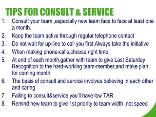 TIPS FOR CONSULT & SERVICE Consult your team ,especially new team face to face at least one a month. Keep the team active through regular telephone contact Do not wait for up-line to call you first.Always take the initiative When making phone-calls,choose right time At end of each month,gather with team to give Last Saturday Recognition to the hard-working team-member,and make plan for coming month The basis of consult and service involves believing in each other and caring Failing to consult&service,you’ll have low TAR Remind new team to give 1st priority to team width ,not speed 