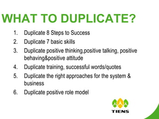 WHAT TO DUPLICATE? Duplicate 8 Steps to Success Duplicate 7 basic skills Duplicate positive thinking,positive talking, positive behaving&positive attitude Duplicate training, successful words/quotes Duplicate the right approaches for the system & business Duplicate positive role model 
