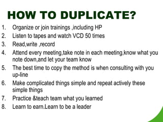 HOW TO DUPLICATE? Organize or join trainings ,including HP Listen to tapes and watch VCD 50 times Read,write ,record Attend every meeting,take note in each meeting,know what you note down,and let your team know The best time to copy the method is when consulting with you up-line Make complicated things simple and repeat actively these simple things Practice &teach team what you learned Learn to earn.Learn to be a leader 