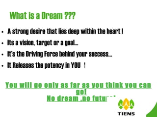 What is a Dream ??? A strong desire that lies deep within the heart ! Its a vision, target or a goal… It’s the Driving Force behind your success… It Releases the potency in YOU ！ You will go only as far as you think you can go! No dream ,no future! 