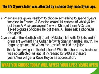 The life 3 years later was affected by a choice they made 3year ago.  4 Prisoners are given freedom to choose something to spend 3years imprison in France. A Scottish asked 10 cartons of whisky& he got them.A Pakistani asked 4 wives &he got them.A Cuban asked 5 crates of cigar& he got them. A Israeli ask a phone,he also got it. 3 years after,the Scottish left drunk! Pakistani left with 13 kids and 2 pregnant women! The Cuban left with cigar in hands& mouth. He forgot to get match! When the Jew left,he told the jailor: thanks for giving me the telephone! With the phone ,my business was not affected,instead ,it increased by 200%in these 3 years.You will get a Roce Royce as appreciation . WHAT YOU CHOOSE TODAY WILL AFFECT YOUR LIFE 3 YEARS AFTER 