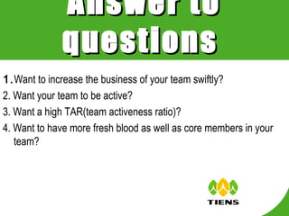 Answer to
              questions
1.Want to increase the business of your team swiftly?
2. Want your team to be active?
3. Want a high TAR(team activeness ratio)?
4. Want to have more fresh blood as well as core members in your
   team?
 