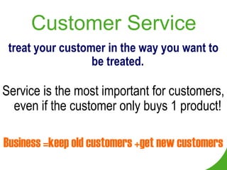 Customer Service
 treat your customer in the way you want to
                  be treated.

Service is the most important for customers,
  even if the customer only buys 1 product!

Business =keep old customers +get new customers
 