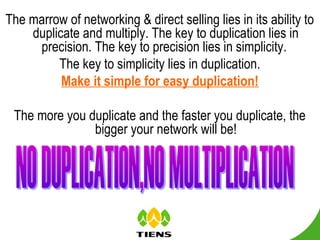 The marrow of networking & direct selling lies in its ability to
    duplicate and multiply. The key to duplication lies in
     precision. The key to precision lies in simplicity.
         The key to simplicity lies in duplication.
          Make it simple for easy duplication!

 The more you duplicate and the faster you duplicate, the
               bigger your network will be!
 
