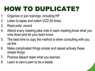 HOW TO DUPLICATE?
1.   Organize or join trainings ,including HP
2.   Listen to tapes and watch VCD 50 times
3.   Read,write ,record
4.   Attend every meeting,take note in each meeting,know what you
     note down,and let your team know
5.   The best time to copy the method is when consulting with you
     up-line
6.   Make complicated things simple and repeat actively these
     simple things
7.   Practice &teach team what you learned
8.   Learn to earn.Learn to be a leader
 