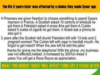 The life 3 years later was affected by a choice they made 3year ago.

4 Prisoners are given freedom to choose something to spend 3years
      imprison in France. A Scottish asked 10 cartons of whisky& he
      got them.A Pakistani asked 4 wives &he got them.A Cuban
      asked 5 crates of cigar& he got them. A Israeli ask a phone,he
      also got it.
3 years after,the Scottish left drunk! Pakistani left with 13 kids and 2
      pregnant women! The Cuban left with cigar in hands& mouth. He
      forgot to get match! When the Jew left,he told the jailor:
     thanks for giving me the telephone! With the phone ,my business
      was not affected,instead ,it increased by 200%in these 3
      years.You will get a Roce Royce as appreciation.

WHAT YOU CHOOSE TODAY WILL AFFECT YOUR LIFE 3 YEARS AFTER
 