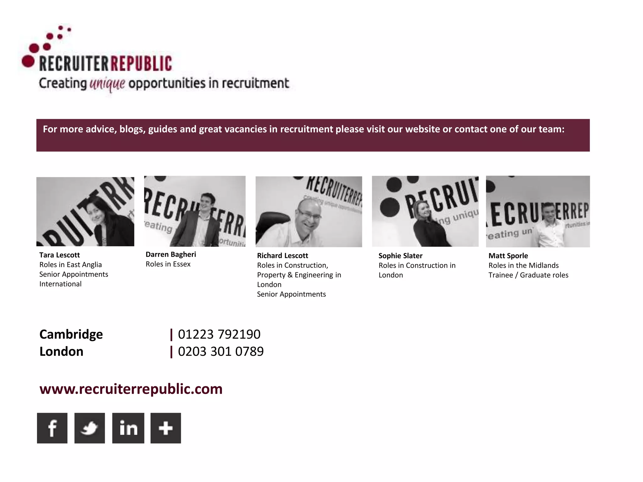 Cambridge | 01223 792190
London | 0203 301 0789
www.recruiterrepublic.com
For more advice, blogs, guides and great vacancies in recruitment please visit our website or contact one of our team:
Tara Lescott
Roles in East Anglia
Senior Appointments
International
Darren Bagheri
Roles in Essex
Richard Lescott
Roles in Construction,
Property & Engineering in
London
Senior Appointments
Sophie Slater
Roles in Construction in
London
Matt Sporle
Roles in the Midlands
Trainee / Graduate roles
 