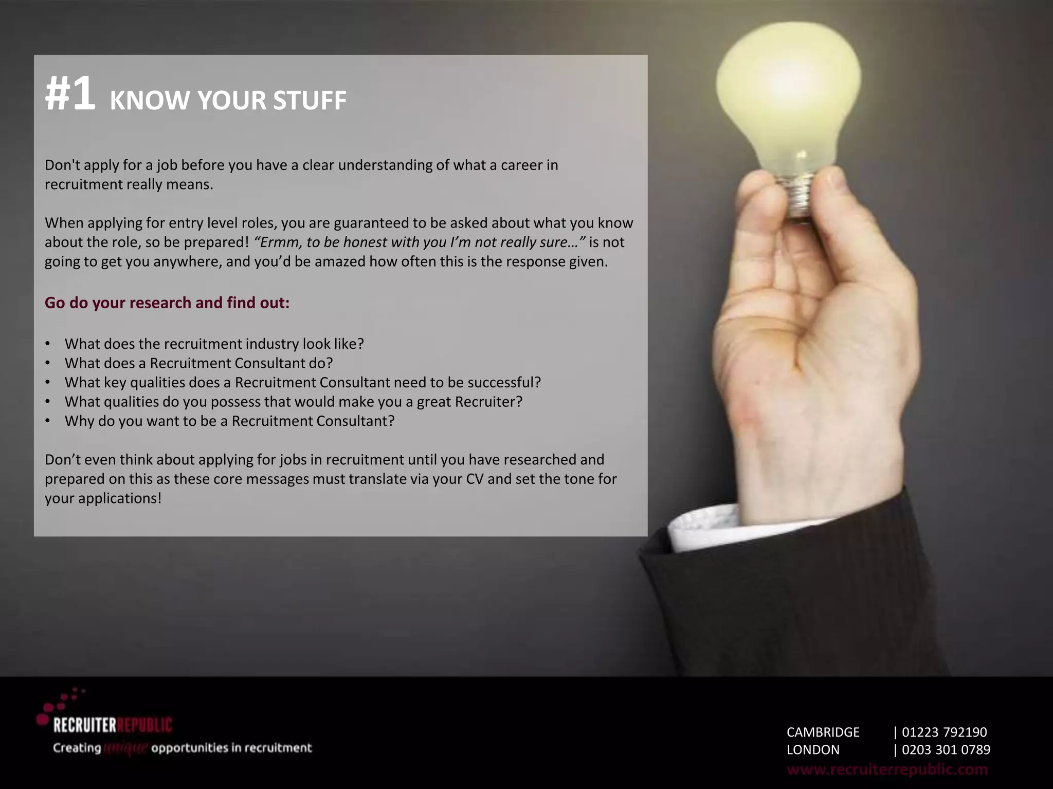 #1 KNOW YOUR STUFF
Don't apply for a job before you have a clear understanding of what a career in
recruitment really means.
When applying for entry level roles, you are guaranteed to be asked about what you know
about the role, so be prepared! “Ermm, to be honest with you I’m not really sure…” is not
going to get you anywhere, and you’d be amazed how often this is the response given.
Go do your research and find out:
• What does the recruitment industry look like?
• What does a Recruitment Consultant do?
• What key qualities does a Recruitment Consultant need to be successful?
• What qualities do you possess that would make you a great Recruiter?
• Why do you want to be a Recruitment Consultant?
Don’t even think about applying for jobs in recruitment until you have researched and
prepared on this as these core messages must translate via your CV and set the tone for
your applications!
CAMBRIDGE | 01223 792190
LONDON | 0203 301 0789
www.recruiterrepublic.com
 