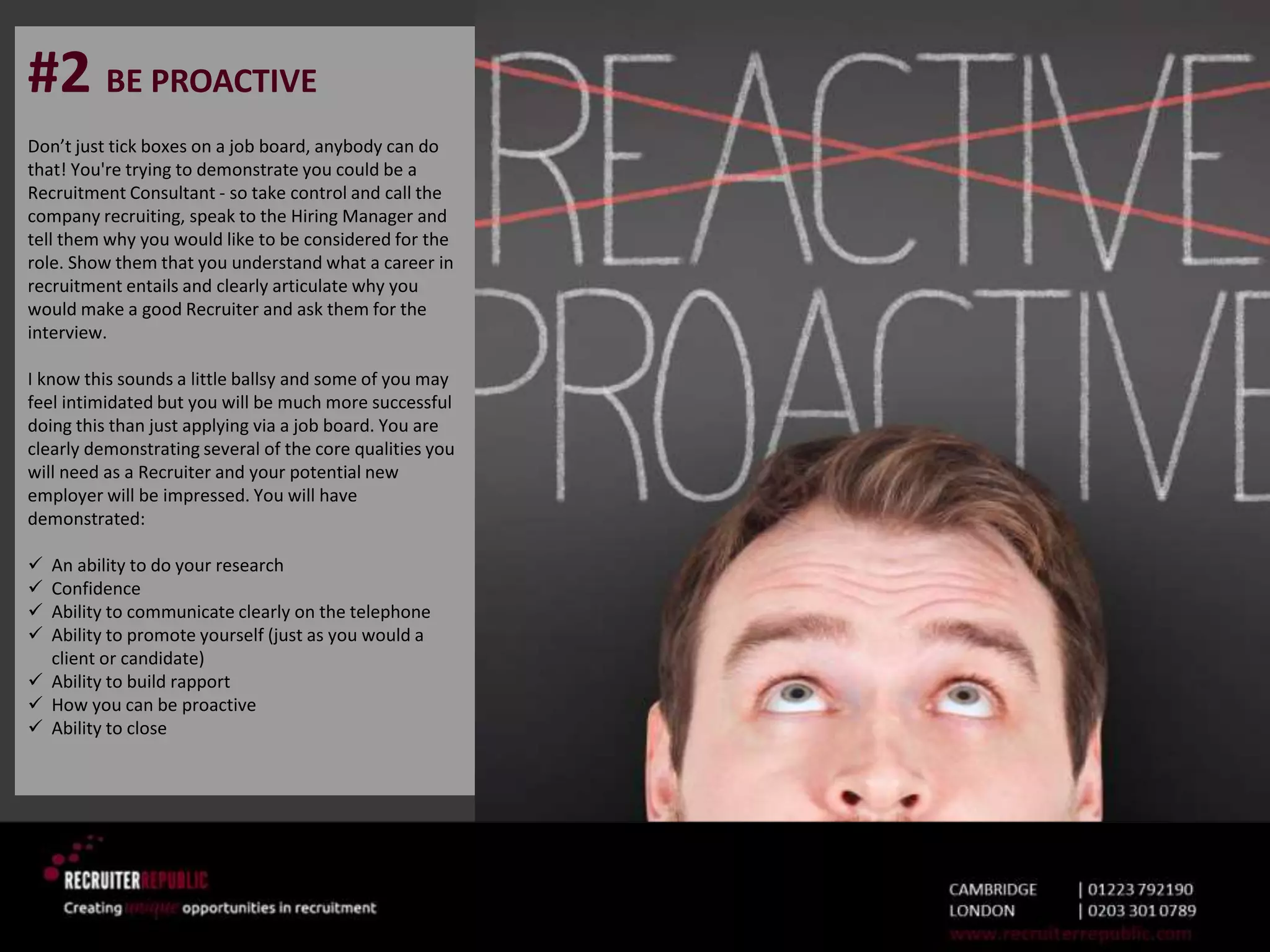 #2 BE PROACTIVE
Don’t just tick boxes on a job board, anybody can do
that! You're trying to demonstrate you could be a
Recruitment Consultant - so take control and call the
company recruiting, speak to the Hiring Manager and
tell them why you would like to be considered for the
role. Show them that you understand what a career in
recruitment entails and clearly articulate why you
would make a good Recruiter and ask them for the
interview.
I know this sounds a little ballsy and some of you may
feel intimidated but you will be much more successful
doing this than just applying via a job board. You are
clearly demonstrating several of the core qualities you
will need as a Recruiter and your potential new
employer will be impressed. You will have
demonstrated:
 An ability to do your research
 Confidence
 Ability to communicate clearly on the telephone
 Ability to promote yourself (just as you would a
client or candidate)
 Ability to build rapport
 How you can be proactive
 Ability to close
 