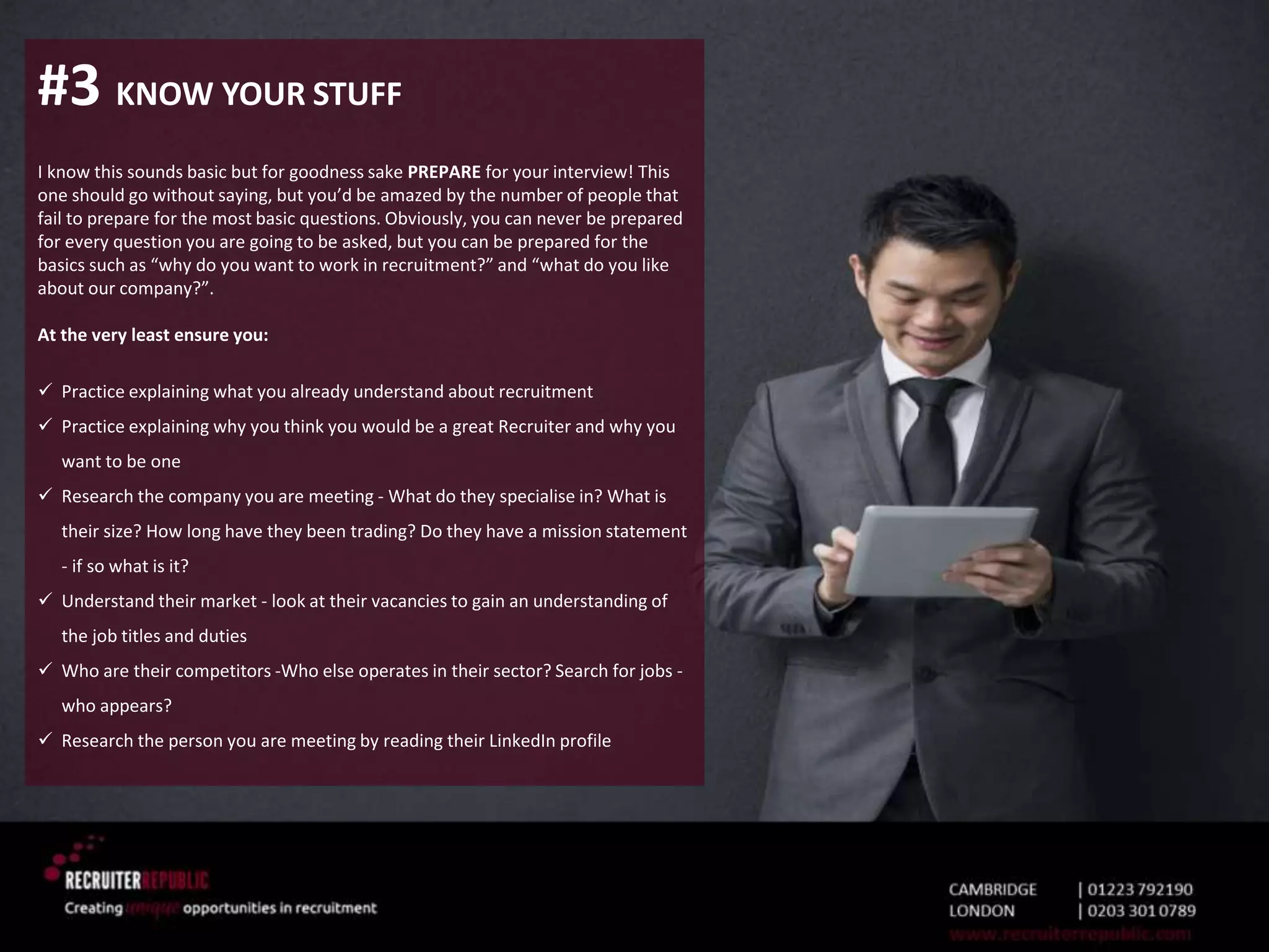 #3 KNOW YOUR STUFF
I know this sounds basic but for goodness sake PREPARE for your interview! This
one should go without saying, but you’d be amazed by the number of people that
fail to prepare for the most basic questions. Obviously, you can never be prepared
for every question you are going to be asked, but you can be prepared for the
basics such as “why do you want to work in recruitment?” and “what do you like
about our company?”.
At the very least ensure you:
 Practice explaining what you already understand about recruitment
 Practice explaining why you think you would be a great Recruiter and why you
want to be one
 Research the company you are meeting - What do they specialise in? What is
their size? How long have they been trading? Do they have a mission statement
- if so what is it?
 Understand their market - look at their vacancies to gain an understanding of
the job titles and duties
 Who are their competitors -Who else operates in their sector? Search for jobs -
who appears?
 Research the person you are meeting by reading their LinkedIn profile
 