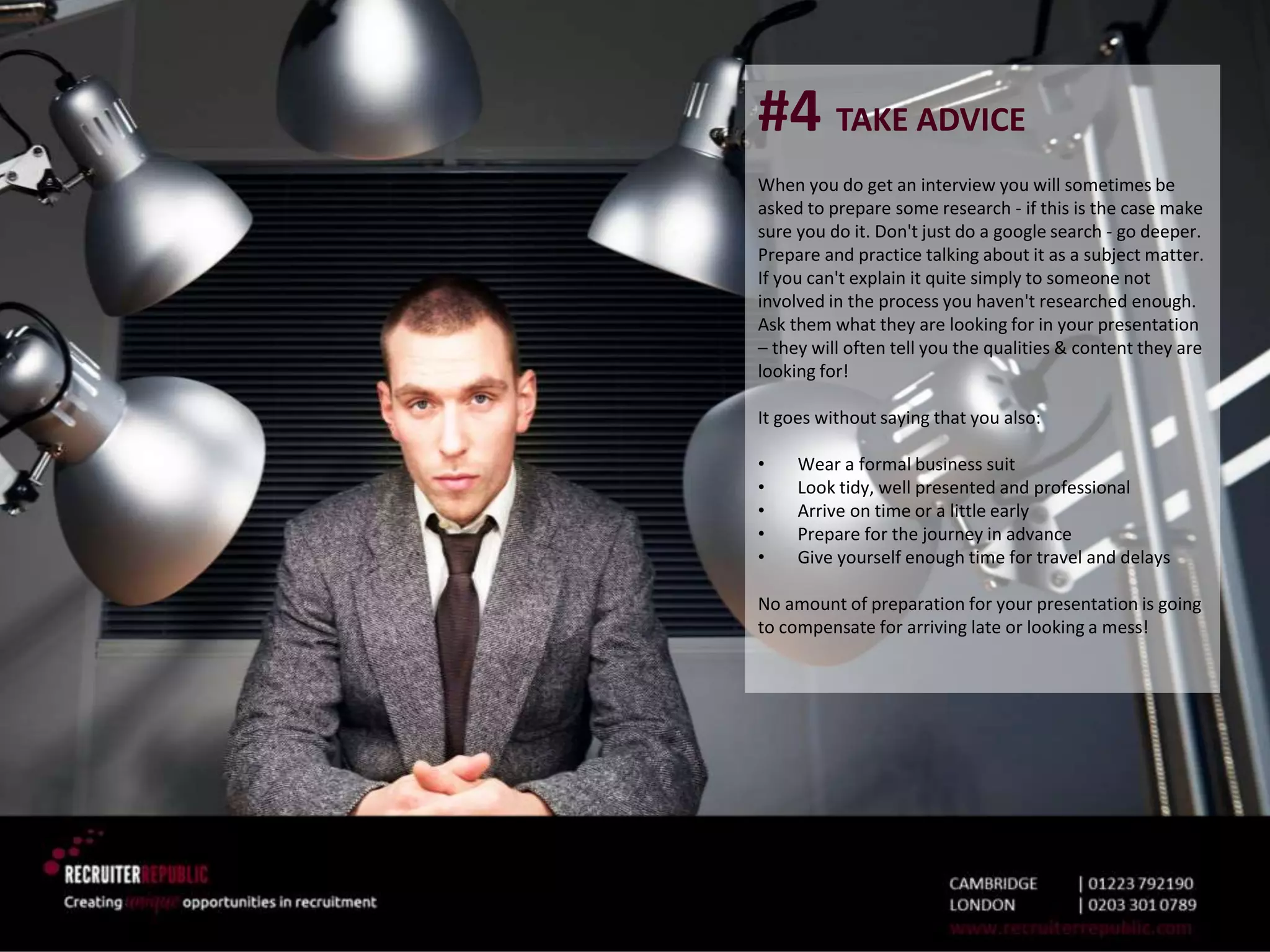 #4 TAKE ADVICE
When you do get an interview you will sometimes be
asked to prepare some research - if this is the case make
sure you do it. Don't just do a google search - go deeper.
Prepare and practice talking about it as a subject matter.
If you can't explain it quite simply to someone not
involved in the process you haven't researched enough.
Ask them what they are looking for in your presentation
– they will often tell you the qualities & content they are
looking for!
It goes without saying that you also:
• Wear a formal business suit
• Look tidy, well presented and professional
• Arrive on time or a little early
• Prepare for the journey in advance
• Give yourself enough time for travel and delays
No amount of preparation for your presentation is going
to compensate for arriving late or looking a mess!
 