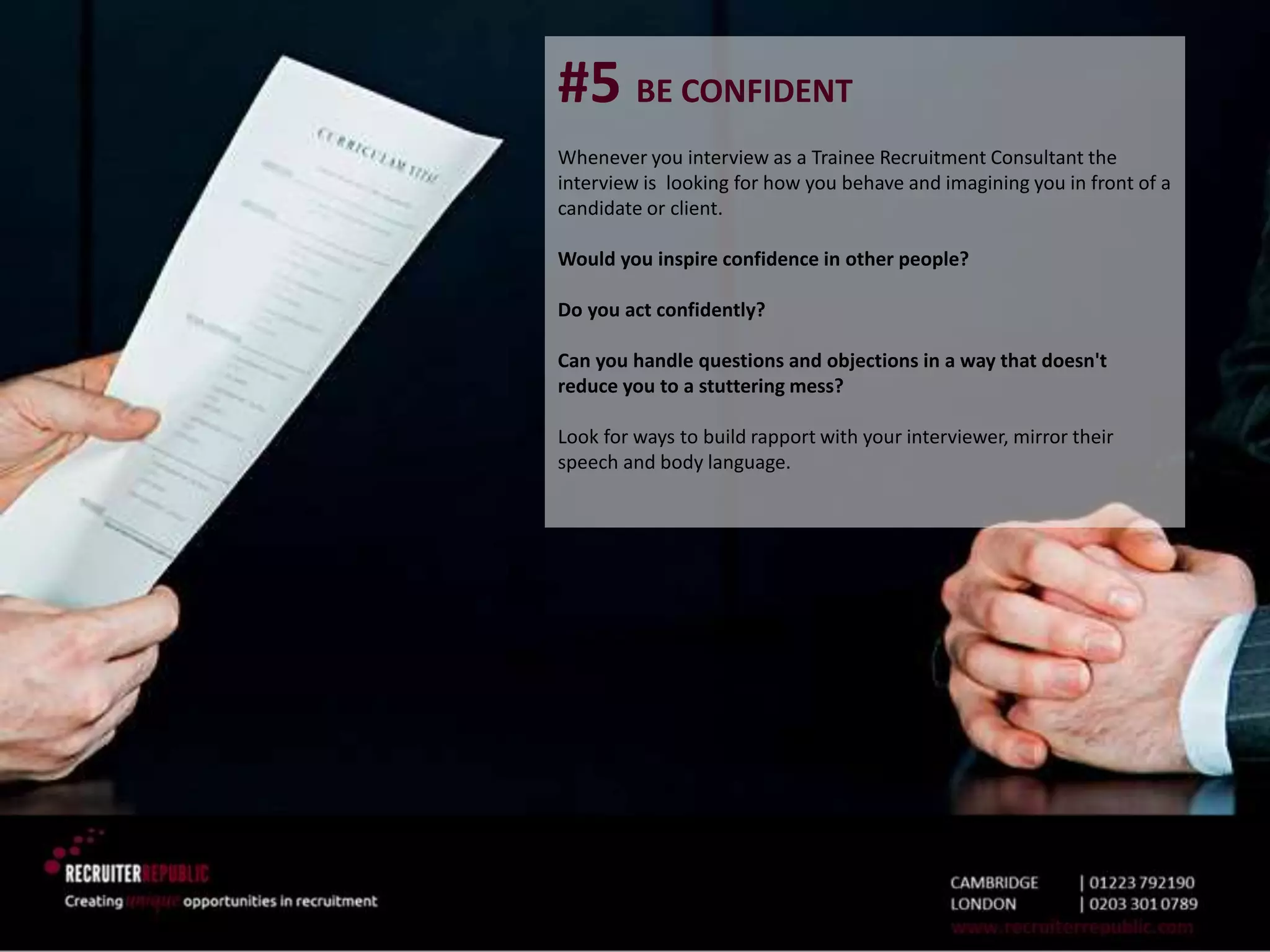 #5 BE CONFIDENT
Whenever you interview as a Trainee Recruitment Consultant the
interview is looking for how you behave and imagining you in front of a
candidate or client.
Would you inspire confidence in other people?
Do you act confidently?
Can you handle questions and objections in a way that doesn't
reduce you to a stuttering mess?
Look for ways to build rapport with your interviewer, mirror their
speech and body language.
 