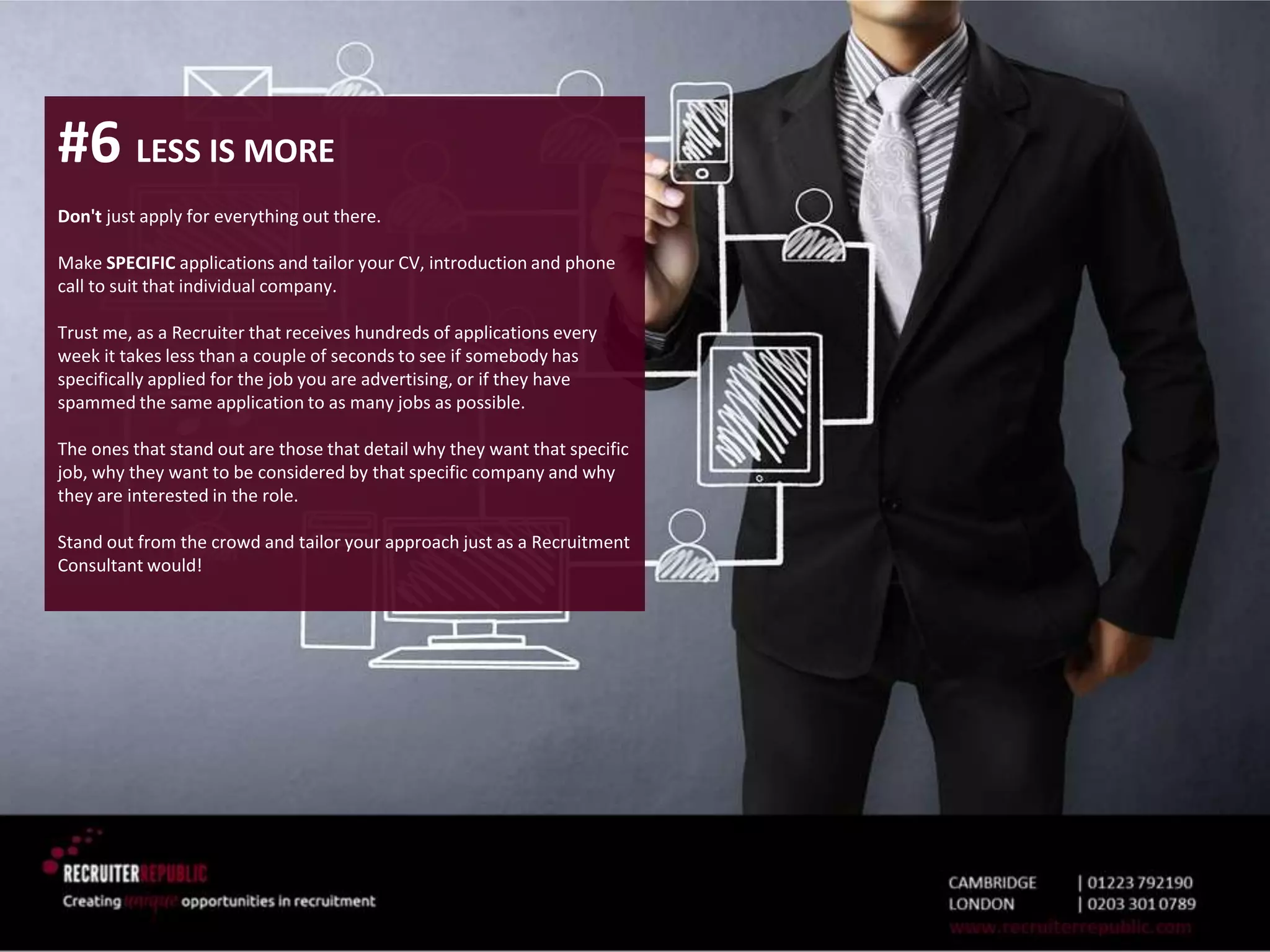 #6 LESS IS MORE
Don't just apply for everything out there.
Make SPECIFIC applications and tailor your CV, introduction and phone
call to suit that individual company.
Trust me, as a Recruiter that receives hundreds of applications every
week it takes less than a couple of seconds to see if somebody has
specifically applied for the job you are advertising, or if they have
spammed the same application to as many jobs as possible.
The ones that stand out are those that detail why they want that specific
job, why they want to be considered by that specific company and why
they are interested in the role.
Stand out from the crowd and tailor your approach just as a Recruitment
Consultant would!
 