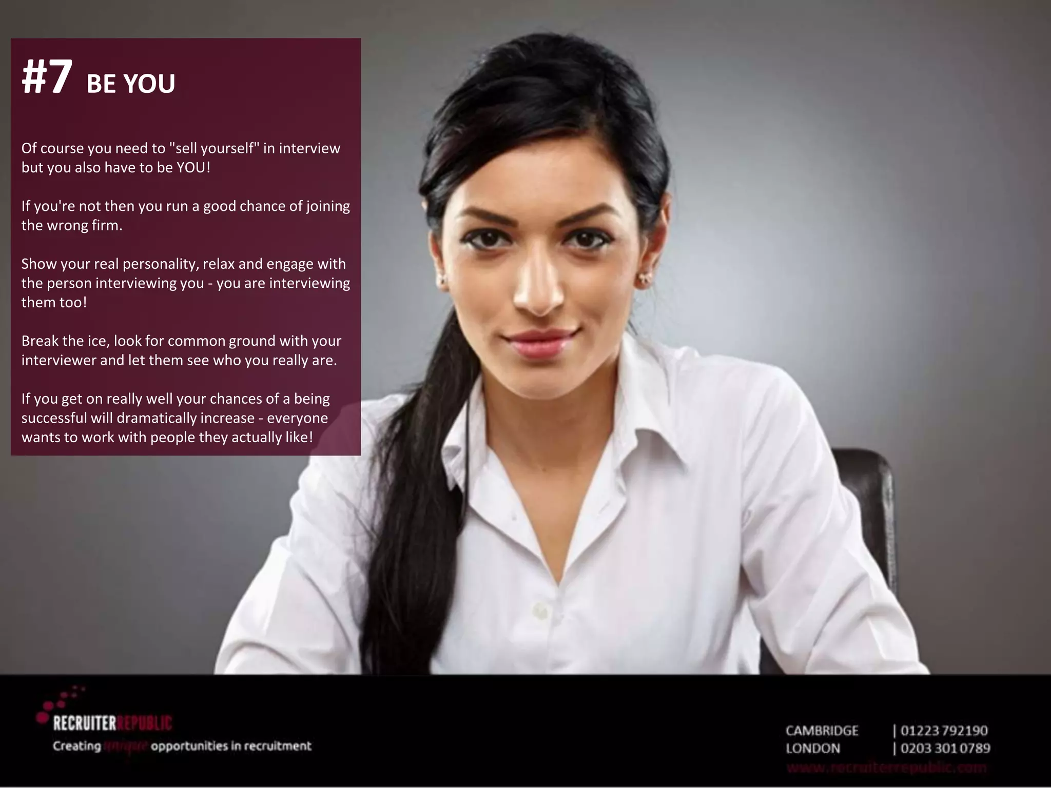 #7 BE YOU
Of course you need to "sell yourself" in interview
but you also have to be YOU!
If you're not then you run a good chance of joining
the wrong firm.
Show your real personality, relax and engage with
the person interviewing you - you are interviewing
them too!
Break the ice, look for common ground with your
interviewer and let them see who you really are.
If you get on really well your chances of a being
successful will dramatically increase - everyone
wants to work with people they actually like!
 