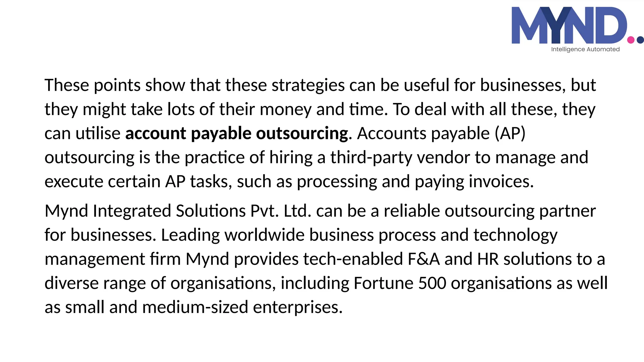 These points show that these strategies can be useful for businesses, but
they might take lots of their money and time. To deal with all these, they
can utilise account payable outsourcing. Accounts payable (AP)
outsourcing is the practice of hiring a third-party vendor to manage and
execute certain AP tasks, such as processing and paying invoices.
Mynd Integrated Solutions Pvt. Ltd. can be a reliable outsourcing partner
for businesses. Leading worldwide business process and technology
management firm Mynd provides tech-enabled F&A and HR solutions to a
diverse range of organisations, including Fortune 500 organisations as well
as small and medium-sized enterprises.
 