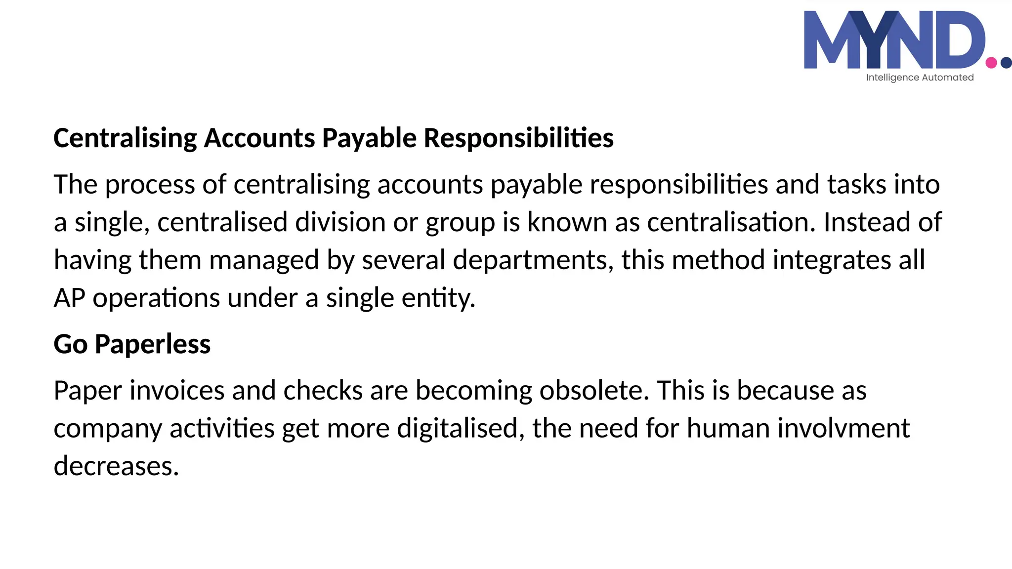 Centralising Accounts Payable Responsibilities
The process of centralising accounts payable responsibilities and tasks into
a single, centralised division or group is known as centralisation. Instead of
having them managed by several departments, this method integrates all
AP operations under a single entity.
Go Paperless
Paper invoices and checks are becoming obsolete. This is because as
company activities get more digitalised, the need for human involvment
decreases.
 