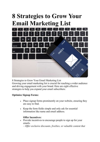 8 Strategies to Grow Your
Email Marketing List
8 Strategies to Grow Your Email Marketing List
Growing your email marketing list is crucial for reaching a wider audience
and driving engagement with your brand. Here are eight effective
strategies to help you expand your email subscribers:
Optimize Signup Forms:
 Place signup forms prominently on your website, ensuring they
are easy to find.
 Keep the form fields simple and only ask for essential
information like name and email address.
Offer Incentives:
 Provide incentives to encourage people to sign up for your
emails.
– Offer exclusive discounts, freebies, or valuable content that
 