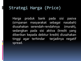Strategi Harga (Price)

 Harga produk bank pada sisi pasiva
 (simpanan masyarakat sebagai nasabah)
 diusahakan serendah-rendahnya (murah),
 sedangkan pada sisi aktiva (kredit yang
 diberikan kepada debitur kredit) diusahakan
 tinggi agar terhindar terjadinya negatif
 spread.
 