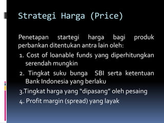 Strategi Harga (Price)

Penetapan startegi harga bagi produk
perbankan ditentukan antra lain oleh:
1. Cost of loanable funds yang diperhitungkan
   serendah mungkin
2. Tingkat suku bunga SBI serta ketentuan
   Bank Indonesia yang berlaku
3.Tingkat harga yang “dipasang” oleh pesaing
4. Profit margin (spread) yang layak
 