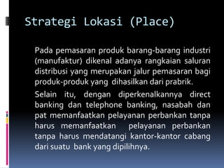 Strategi Lokasi (Place)

 Pada pemasaran produk barang-barang industri
 (manufaktur) dikenal adanya rangkaian saluran
 distribusi yang merupakan jalur pemasaran bagi
 produk-produk yang dihasilkan dari prabrik.
 Selain itu, dengan diperkenalkannya direct
 banking dan telephone banking, nasabah dan
 pat memanfaatkan pelayanan perbankan tanpa
 harus memanfaatkan pelayanan perbankan
 tanpa harus mendatangi kantor-kantor cabang
 dari suatu bank yang dipilihnya.
 