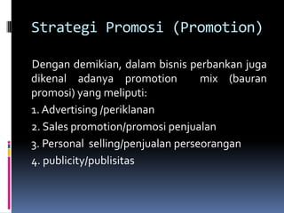 Strategi Promosi (Promotion)

Dengan demikian, dalam bisnis perbankan juga
dikenal adanya promotion           mix (bauran
promosi) yang meliputi:
1. Advertising /periklanan
2. Sales promotion/promosi penjualan
3. Personal selling/penjualan perseorangan
4. publicity/publisitas
 