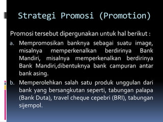 Strategi Promosi (Promotion)
Promosi tersebut dipergunakan untuk hal berikut :
a. Mempromosikan banknya sebagai suatu image,
   misalnya memperkenalkan berdirinya Bank
   Mandiri, misalnya memperkenalkan berdirinya
   Bank Mandiri,dibentuknya bank campuran antar
   bank asing.
b. Memperolehkan salah satu produk unggulan dari
   bank yang bersangkutan seperti, tabungan palapa
   (Bank Duta), travel cheque cepebri (BRI), tabungan
   sijempol.
 