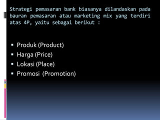 Strategi pemasaran bank biasanya dilandaskan pada
bauran pemasaran atau marketing mix yang terdiri
atas 4P, yaitu sebagai berikut :



 Produk (Product)
 Harga (Price)
 Lokasi (Place)
 Promosi (Promotion)
 
