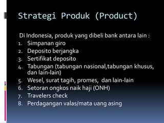 Strategi Produk (Product)

Di Indonesia, produk yang dibeli bank antara lain :
1. Simpanan giro
2. Deposito berjangka
3. Sertifikat deposito
4. Tabungan (tabungan nasional,tabungan khusus,
    dan lain-lain)
5. Wesel, surat tagih, promes, dan lain-lain
6. Setoran ongkos naik haji (ONH)
7. Travelers check
8. Perdagangan valas/mata uang asing
 