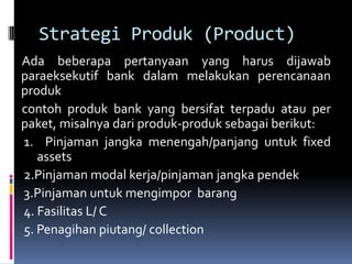 Strategi Produk (Product)
Ada beberapa pertanyaan yang harus dijawab
paraeksekutif bank dalam melakukan perencanaan
produk
contoh produk bank yang bersifat terpadu atau per
paket, misalnya dari produk-produk sebagai berikut:
1. Pinjaman jangka menengah/panjang untuk fixed
   assets
2.Pinjaman modal kerja/pinjaman jangka pendek
3.Pinjaman untuk mengimpor barang
4. Fasilitas L/ C
5. Penagihan piutang/ collection
 