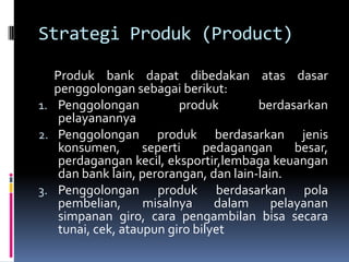 Strategi Produk (Product)

   Produk bank dapat dibedakan atas dasar
   penggolongan sebagai berikut:
1. Penggolongan           produk        berdasarkan
    pelayanannya
2. Penggolongan produk berdasarkan jenis
    konsumen,       seperti    pedagangan      besar,
    perdagangan kecil, eksportir,lembaga keuangan
    dan bank lain, perorangan, dan lain-lain.
3. Penggolongan produk berdasarkan pola
    pembelian,      misalnya     dalam     pelayanan
    simpanan giro, cara pengambilan bisa secara
    tunai, cek, ataupun giro bilyet
 