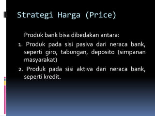 Strategi Harga (Price)

  Produk bank bisa dibedakan antara:
1. Produk pada sisi pasiva dari neraca bank,
  seperti giro, tabungan, deposito (simpanan
  masyarakat)
2. Produk pada sisi aktiva dari neraca bank,
  seperti kredit.
 