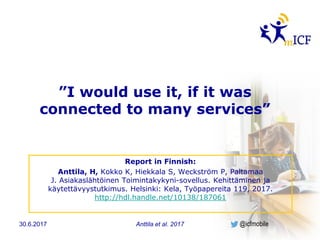 @icfmobile
”I would use it, if it was
connected to many services”
Report in Finnish:
Anttila, H, Kokko K, Hiekkala S, Weckström P, Paltamaa
J. Asiakaslähtöinen Toimintakykyni-sovellus. Kehittäminen ja
käytettävyystutkimus. Helsinki: Kela, Työpapereita 119, 2017.
http://hdl.handle.net/10138/187061
Anttila et al. 201730.6.2017
 