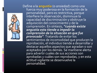 Define a la angustia (o ansiedad) como una
fuerza muy poderosa en la formación de la
personalidad, pero es restrictiva, porque
interfiere la observación, disminuye la
capacidad de discriminación y obstruye la
adquisición del conocimiento y de la
comprensión. En síntesis, “cuando existe
angustia esta tiende a impedir la
comprensión de la situación en que fue
provocada”. Tratando de evitar los
sentimientos de incomodidad que producen la
reprobación, el individuo tiende a desarrollar y
destacar aquellos aspectos que agradan o son
aceptados por los demás. Se mantiene alerta
para advertir cuales de sus acciones son
aprobadas y cuáles son reprobadas, y en esta
actitud vigilante se desenvuelve la
personalidad.
 