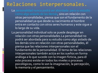 Relaciones interpersonales.
La personalidad nunca podrá ser abordada para su estudio
como algo aislado de las demás, sino en relación con
otras personalidades, piensa que son el fundamento de la
personalidad ya que desde su nacimiento el hombre
entra en contacto con otros seres humanos y este sigue a
lo largo de su vida.
La personalidad individual solo se puede desplegar en
relación con otras personalidades.La personalidad no
podrá ser abordada para su estudio como algo aislado de
los demás sino en relación con otras personalidades, él
piensa que las relaciones interpersonales son el
fundamento de la personalidad. El tema de las relaciones
interpersonales también actúa en los sueños en forma
análoga a lo que sucede con la imagen ficticia, para él
este proceso existe en todos los niveles o procesos
psicológicos, como lo son la imaginación, la percepción,
la memoria y el pensamiento.
 
