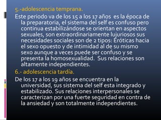 5.-adolescencia temprana.
Este periodo va de los 15 a los 17 años es la época de
la preparatoria, el sistema del self es confuso pero
continua estabilizándose se orientan en aspectos
sexuales, son extraordinariamente lujuriosos sus
necesidades sociales son de 2 tipos: Eróticas hacia
el sexo opuesto y de intimidad al de su mismo
sexo aunque a veces puede ser confuso y se
presenta la homosexualidad. Sus relaciones son
altamente independientes.
6.- adolescencia tardía.
De los 17 a los 19 años se encuentra en la
universidad, sus sistema del self esta integrado y
estabilizado. Sus relaciones interpersonales se
caracterizan por una fuerte seguridad en contra de
la ansiedad y son totalmente independientes.
 