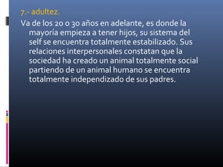 7.- adultez.
Va de los 20 o 30 años en adelante, es donde la
mayoría empieza a tener hijos, su sistema del
self se encuentra totalmente estabilizado. Sus
relaciones interpersonales constatan que la
sociedad ha creado un animal totalmente social
partiendo de un animal humano se encuentra
totalmente independizado de sus padres.
 
