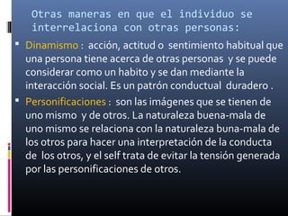  Dinamismo : acción, actitud o sentimiento habitual que
una persona tiene acerca de otras personas y se puede
considerar como un habito y se dan mediante la
interacción social. Es un patrón conductual duradero .
 Personificaciones : son las imágenes que se tienen de
uno mismo y de otros. La naturaleza buena-mala de
uno mismo se relaciona con la naturaleza buna-mala de
los otros para hacer una interpretación de la conducta
de los otros, y el self trata de evitar la tensión generada
por las personificaciones de otros.
Otras maneras en que el individuo se
interrelaciona con otras personas:
 