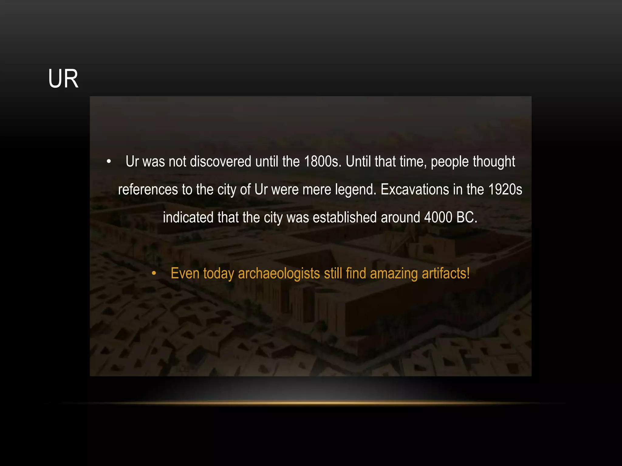 UR


     • Ur was not discovered until the 1800s. Until that time, people thought
       references to the city of Ur were mere legend. Excavations in the 1920s
               indicated that the city was established around 4000 BC.


            • Even today archaeologists still find amazing artifacts!
 
