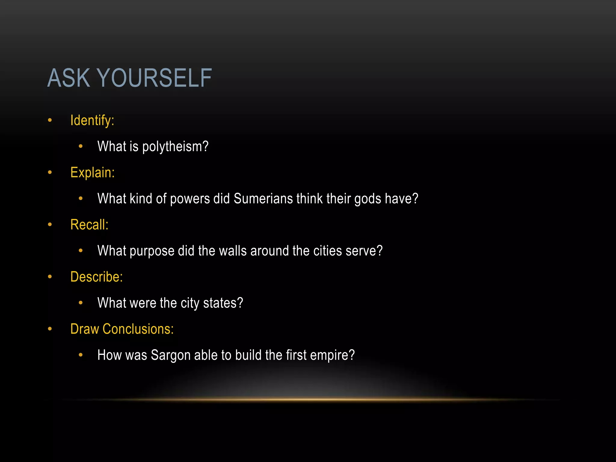 ASK YOURSELF
•   Identify:
     • What is polytheism?
•   Explain:
     • What kind of powers did Sumerians think their gods have?
•   Recall:
     • What purpose did the walls around the cities serve?
•   Describe:
     • What were the city states?
•   Draw Conclusions:
     • How was Sargon able to build the first empire?
 
