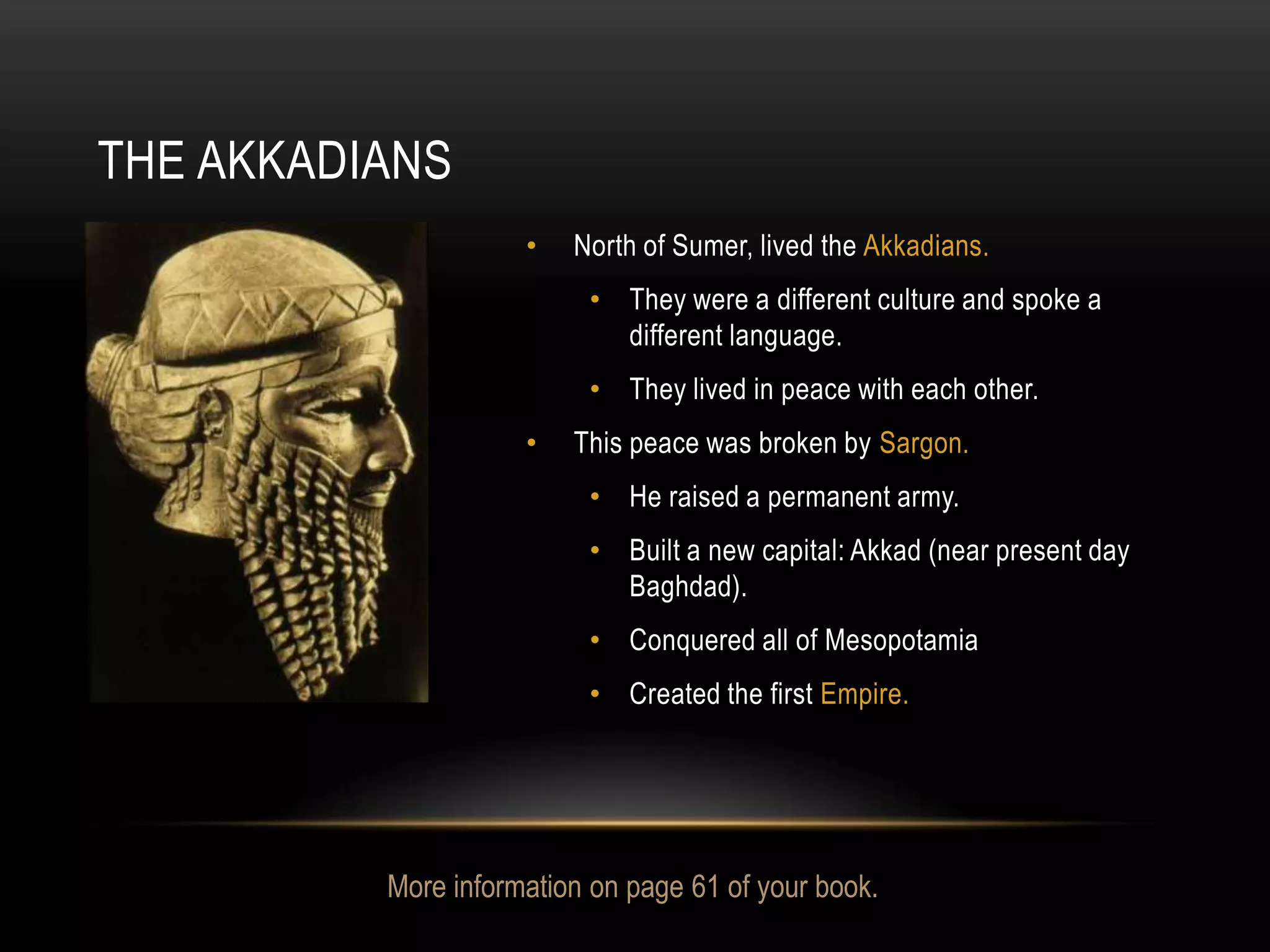 THE AKKADIANS
                     •   North of Sumer, lived the Akkadians.
                          • They were a different culture and spoke a
                            different language.
                          • They lived in peace with each other.
                     •   This peace was broken by Sargon.
                          • He raised a permanent army.
                          • Built a new capital: Akkad (near present day
                            Baghdad).
                          • Conquered all of Mesopotamia
                          • Created the first Empire.




          More information on page 61 of your book.
 