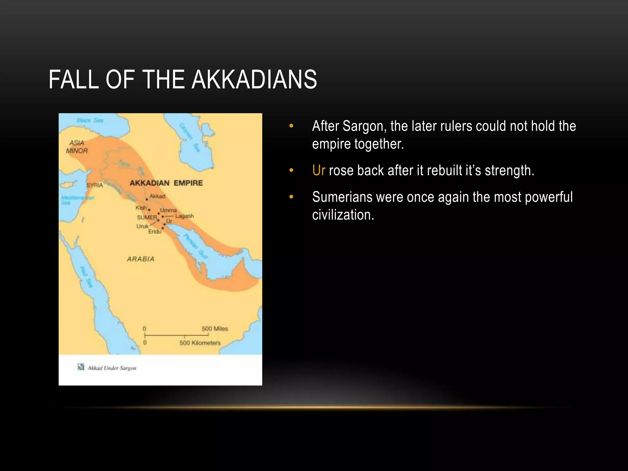 FALL OF THE AKKADIANS
                  •   After Sargon, the later rulers could not hold the
                      empire together.
                  •   Ur rose back after it rebuilt it’s strength.
                  •   Sumerians were once again the most powerful
                      civilization.
 