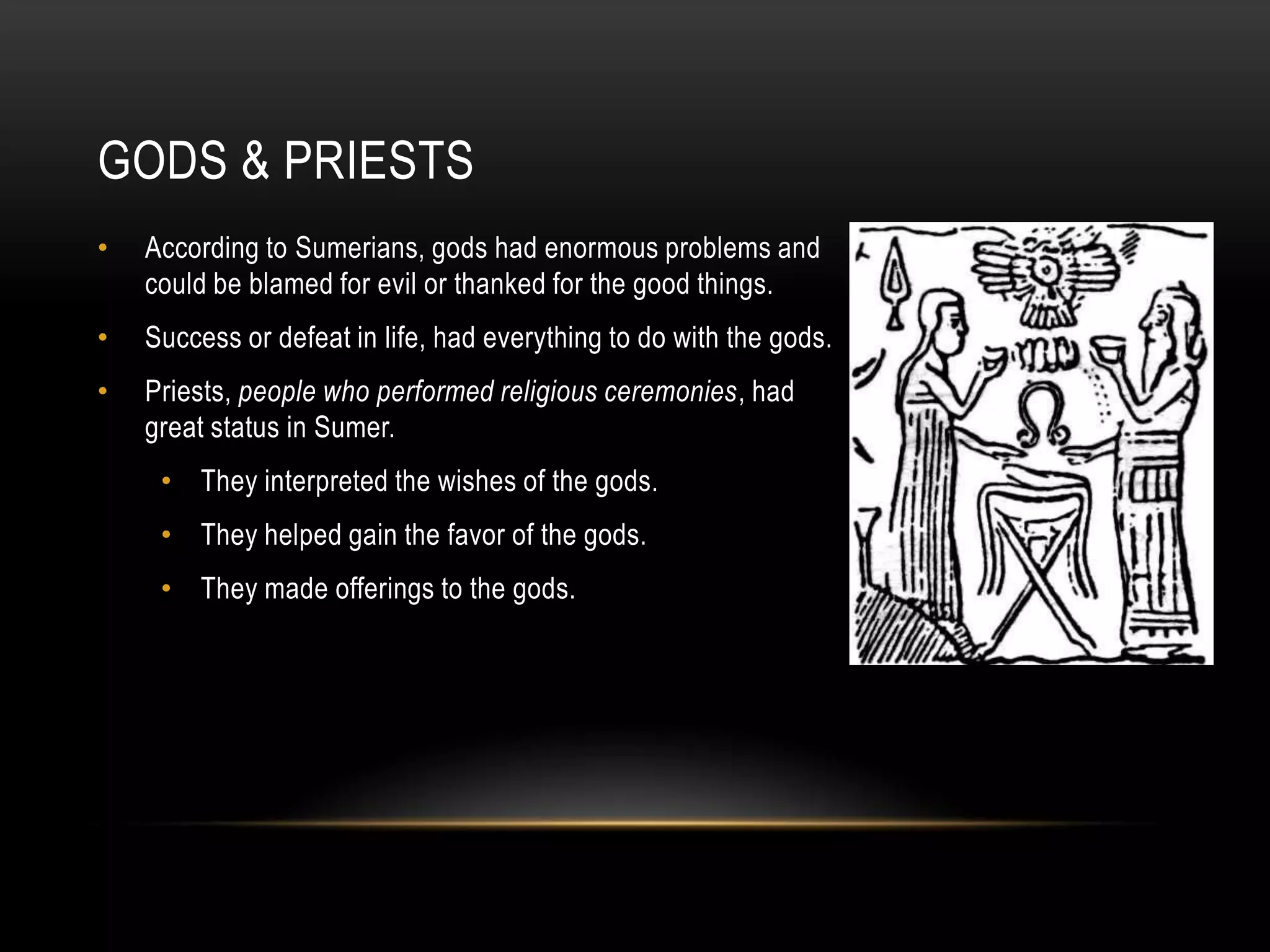 GODS & PRIESTS
•   According to Sumerians, gods had enormous problems and
    could be blamed for evil or thanked for the good things.
•   Success or defeat in life, had everything to do with the gods.
•   Priests, people who performed religious ceremonies, had
    great status in Sumer.
     • They interpreted the wishes of the gods.
     • They helped gain the favor of the gods.
     • They made offerings to the gods.
 