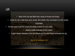 UR

               • Most of the city was filled with a maze of houses and shops.
  • Inside the city’s walls there were canals. But outside, they connected Ur to the nearby
                                           Euphrates.
• Farmers grew crops like wheat and barley outside the city’s walls.
                         • Massive walls protected Ur from attack.
    • A giant temple dedicated moon god Nanna and his wife Ningal dominated the city.


                                • Was Ur an advanced city?
 