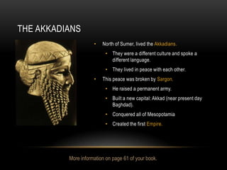 THE AKKADIANS
                     •   North of Sumer, lived the Akkadians.
                          • They were a different culture and spoke a
                            different language.
                          • They lived in peace with each other.
                     •   This peace was broken by Sargon.
                          • He raised a permanent army.
                          • Built a new capital: Akkad (near present day
                            Baghdad).
                          • Conquered all of Mesopotamia
                          • Created the first Empire.




          More information on page 61 of your book.
 