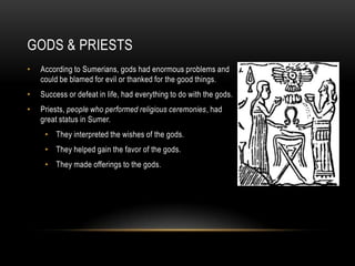 GODS & PRIESTS
•   According to Sumerians, gods had enormous problems and
    could be blamed for evil or thanked for the good things.
•   Success or defeat in life, had everything to do with the gods.
•   Priests, people who performed religious ceremonies, had
    great status in Sumer.
     • They interpreted the wishes of the gods.
     • They helped gain the favor of the gods.
     • They made offerings to the gods.
 