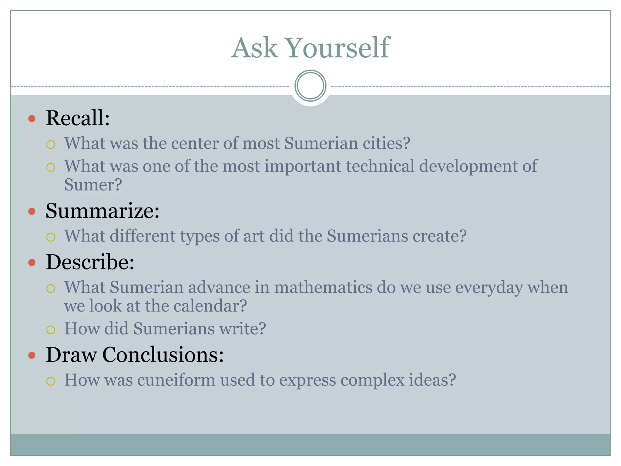 Ask Yourself

 Recall:
    What was the center of most Sumerian cities?
    What was one of the most important technical development of
     Sumer?
 Summarize:
    What different types of art did the Sumerians create?
 Describe:
    What Sumerian advance in mathematics do we use everyday when
     we look at the calendar?
    How did Sumerians write?
 Draw Conclusions:
    How was cuneiform used to express complex ideas?
 