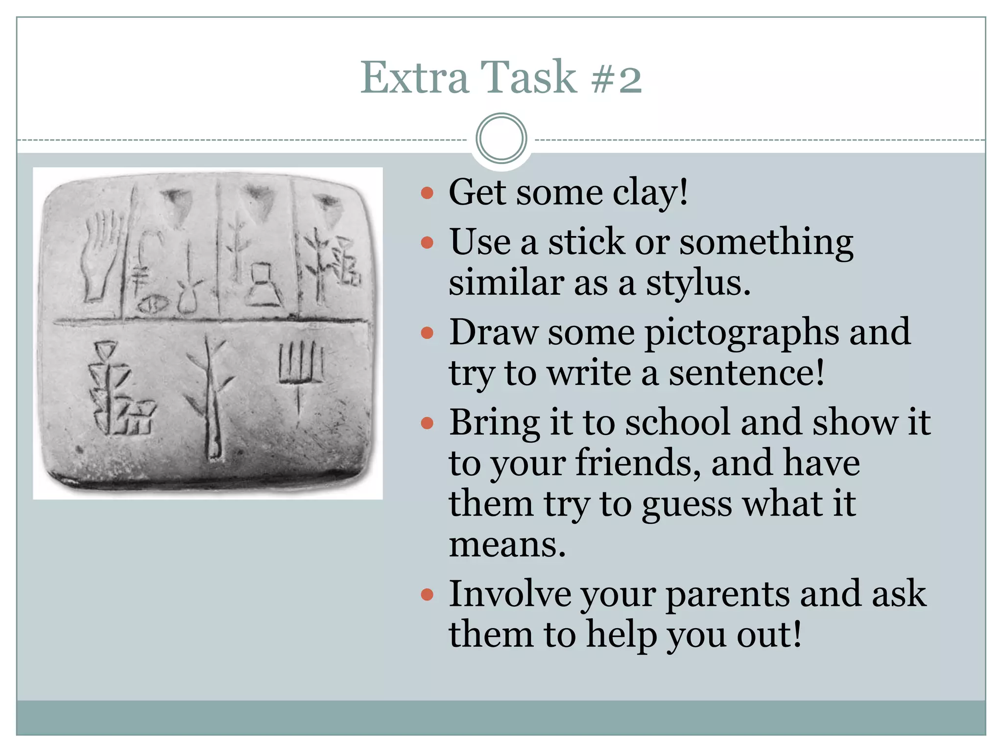 Extra Task #2

   Get some clay!
   Use a stick or something
    similar as a stylus.
   Draw some pictographs and
    try to write a sentence!
   Bring it to school and show it
    to your friends, and have
    them try to guess what it
    means.
   Involve your parents and ask
    them to help you out!
 